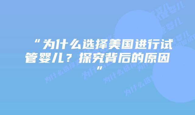“为什么选择美国进行试管婴儿？探究背后的原因”