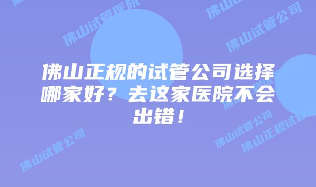 佛山正规的试管公司选择哪家好？去这家医院不会出错！