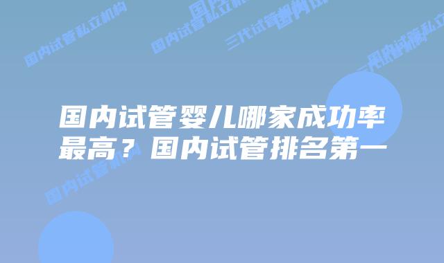 国内试管婴儿哪家成功率最高？国内试管排名第一