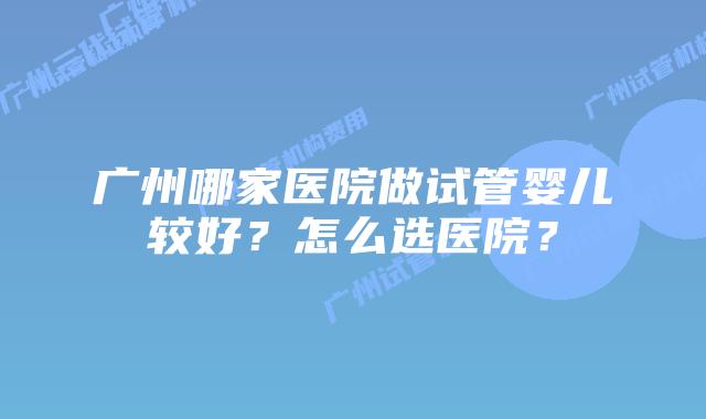 广州哪家医院做试管婴儿较好?怎么选医院?