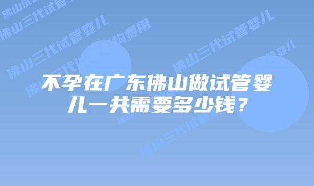 不孕在广东佛山做试管婴儿一共需要多少钱？