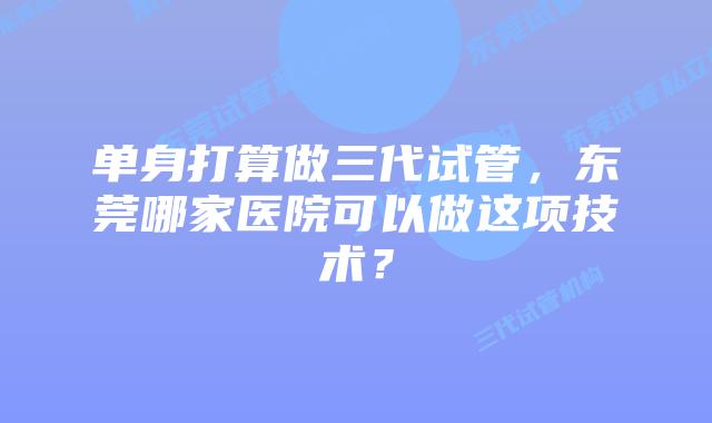 单身打算做三代试管，东莞哪家医院可以做这项技术？