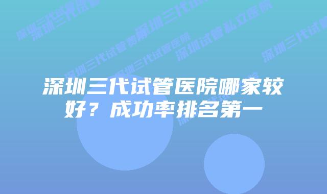深圳三代试管医院哪家较好？成功率排名第一