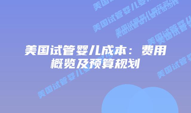 美国试管婴儿成本：费用概览及预算规划