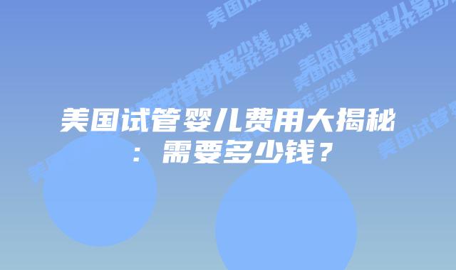美国试管婴儿费用大揭秘：需要多少钱？