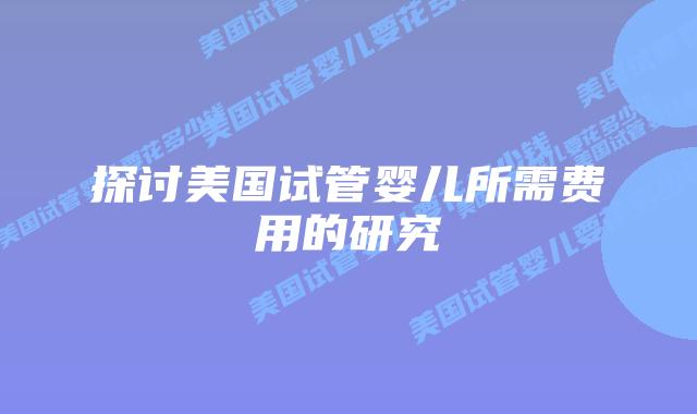 探讨美国试管婴儿所需费用的研究