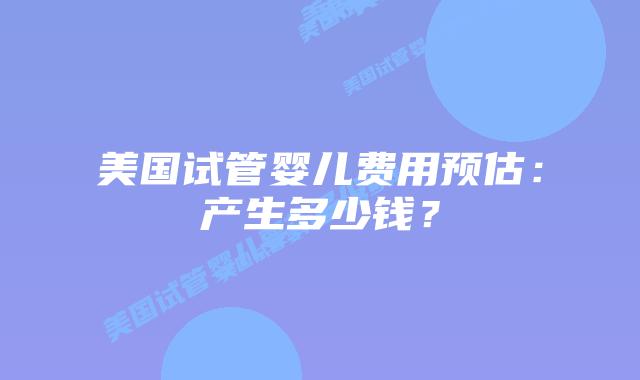 美国试管婴儿费用预估：产生多少钱？