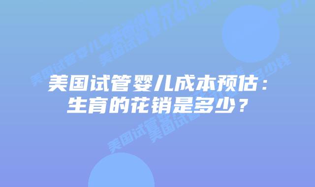 美国试管婴儿成本预估：生育的花销是多少？