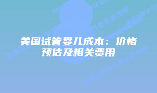美国试管婴儿成本：价格预估及相关费用