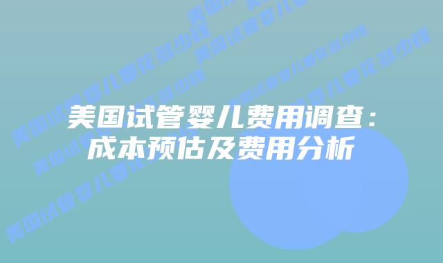 美国试管婴儿费用调查：成本预估及费用分析