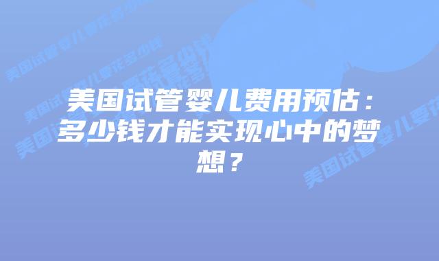 美国试管婴儿费用预估：多少钱才能实现心中的梦想？