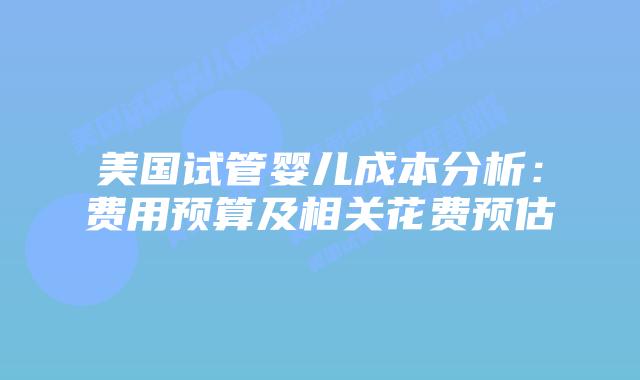 美国试管婴儿成本分析：费用预算及相关花费预估