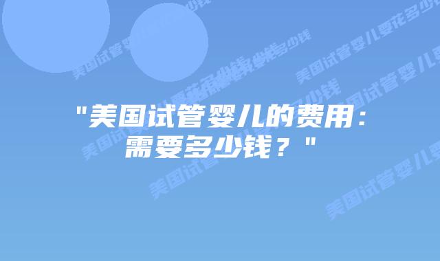 “美国试管婴儿的费用：需要多少钱？”