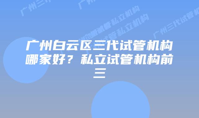 广州白云区三代试管机构哪家好?私立试管机构前三