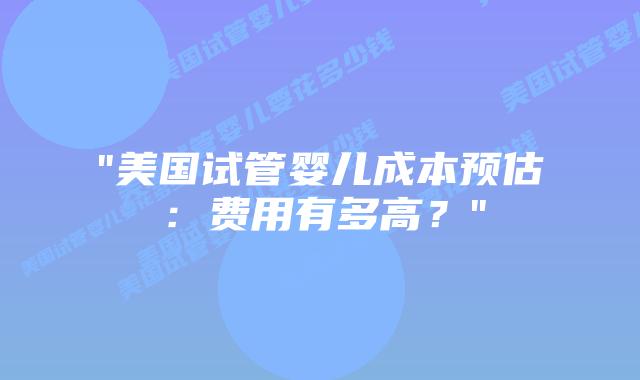 “美国试管婴儿成本预估：费用有多高？”