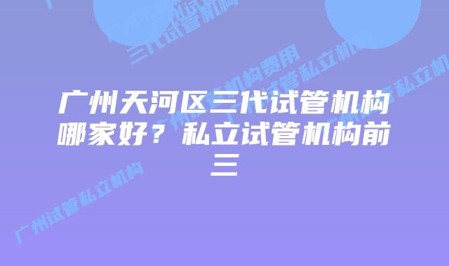 广州天河区三代试管机构哪家好?私立试管机构前三