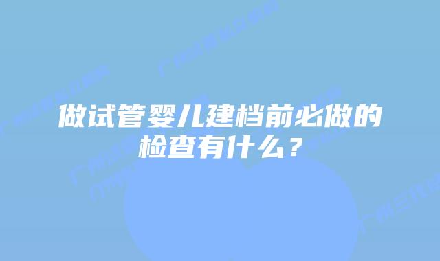 做试管婴儿建档前必做的检查有什么?