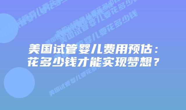 美国试管婴儿费用预估：花多少钱才能实现梦想？