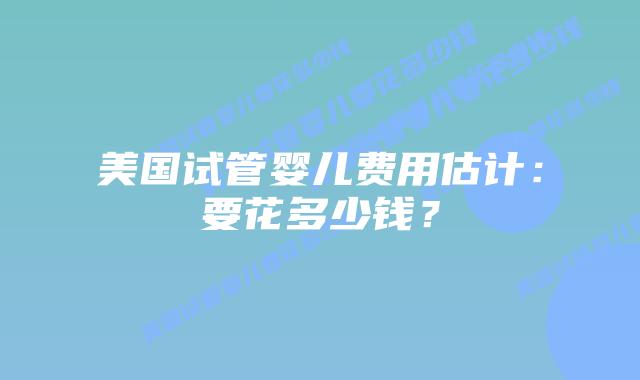 美国试管婴儿费用估计:要花多少钱?