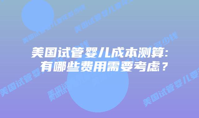 美国试管婴儿成本测算: 有哪些费用需要考虑?