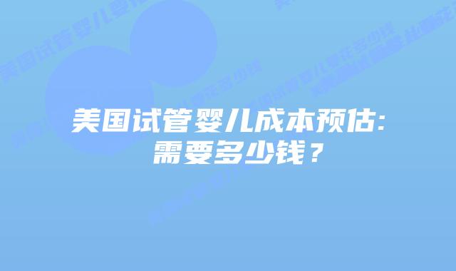 美国试管婴儿成本预估: 需要多少钱？