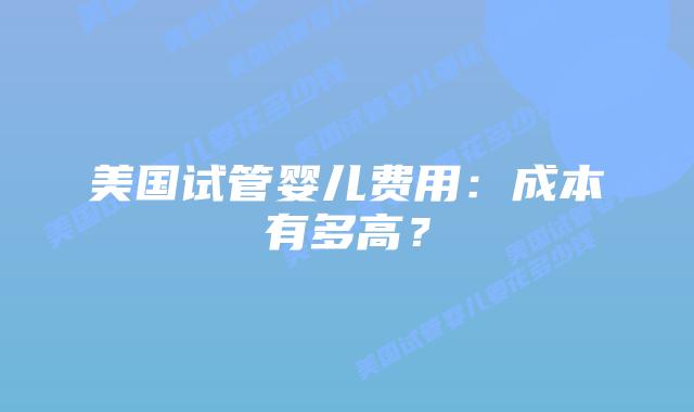 美国试管婴儿费用：成本有多高？