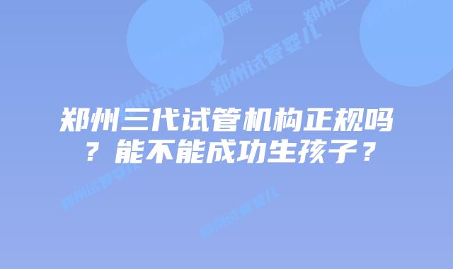 郑州三代试管机构正规吗？能不能成功生孩子？