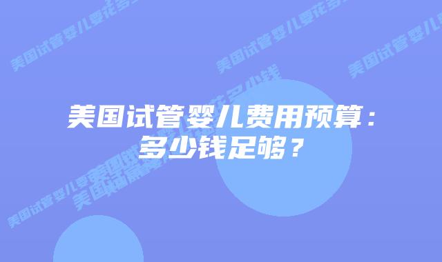 美国试管婴儿费用预算:多少钱足够?