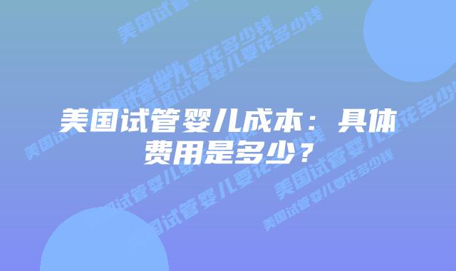 美国试管婴儿成本:具体费用是多少?