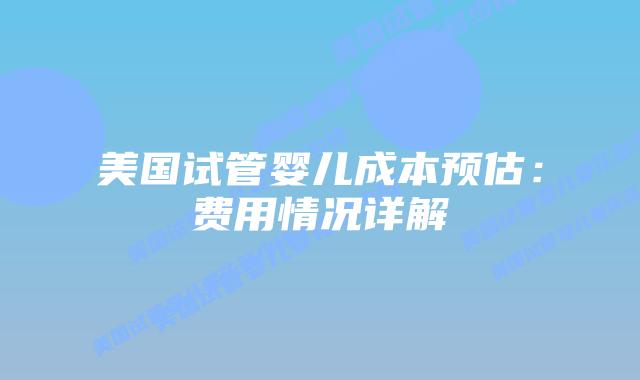 美国试管婴儿成本预估:费用情况详解