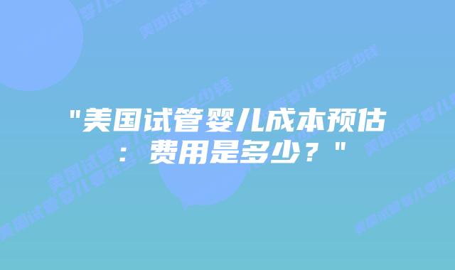 “美国试管婴儿成本预估：费用是多少？”