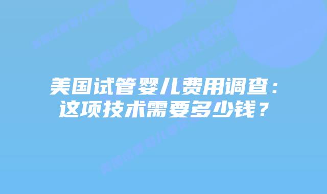 美国试管婴儿费用调查:这项技术需要多少钱?
