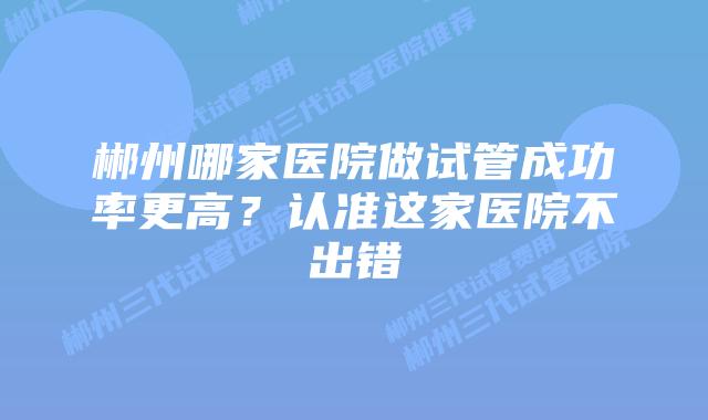 郴州哪家医院做试管成功率更高?认准这家医院不出错