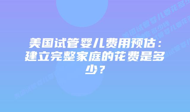 美国试管婴儿费用预估：建立完整家庭的花费是多少？