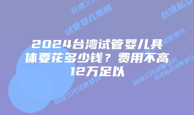 2024台湾试管婴儿具体要花多少钱？费用不高12万足以
