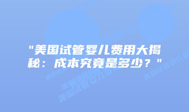 “美国试管婴儿费用大揭秘：成本究竟是多少？”