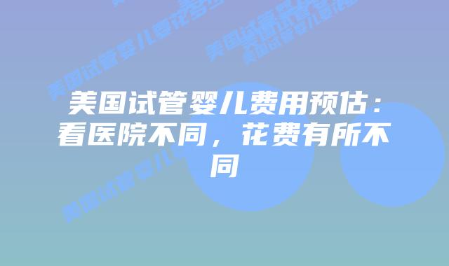 美国试管婴儿费用预估：看医院不同，花费有所不同