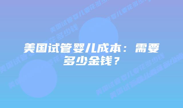 美国试管婴儿成本：需要多少金钱？