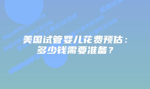 美国试管婴儿花费预估：多少钱需要准备？