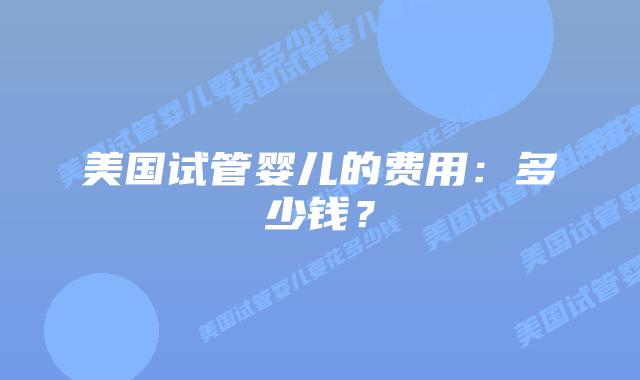 美国试管婴儿的费用：多少钱？