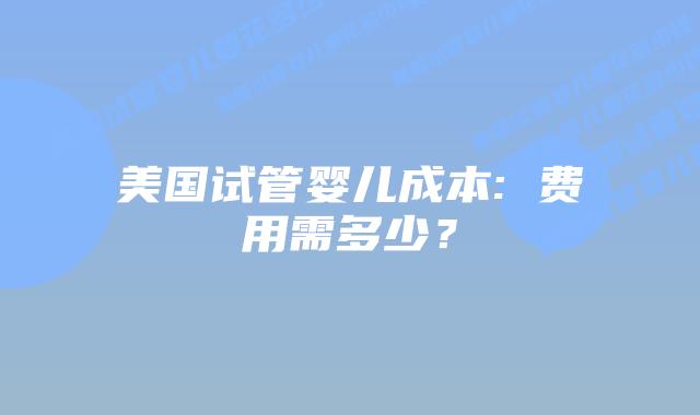 美国试管婴儿成本: 费用需多少？