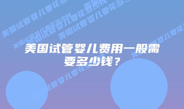 美国试管婴儿费用一般需要多少钱?