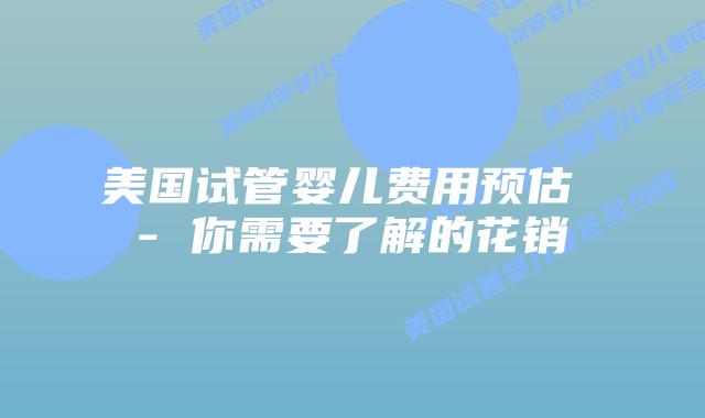 美国试管婴儿费用预估 - 你需要了解的花销