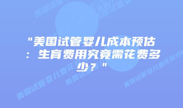 “美国试管婴儿成本预估：生育费用究竟需花费多少？”