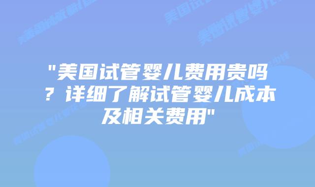 “美国试管婴儿费用贵吗？详细了解试管婴儿成本及相关费用”