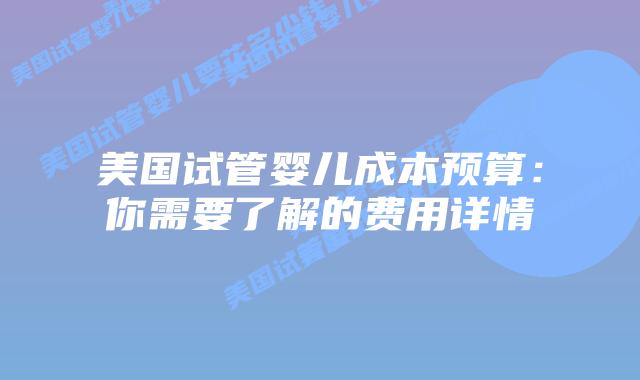 美国试管婴儿成本预算：你需要了解的费用详情