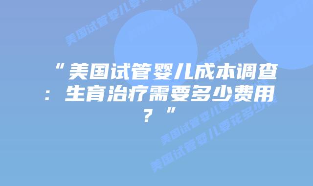 “美国试管婴儿成本调查:生育治疗需要多少费用?”