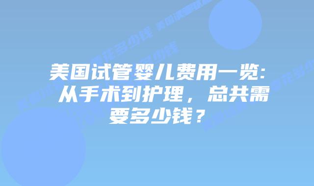 美国试管婴儿费用一览: 从手术到护理，总共需要多少钱？