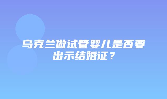 乌克兰做试管婴儿是否要出示结婚证？