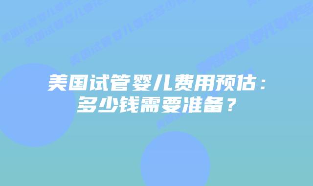 美国试管婴儿费用预估：多少钱需要准备？